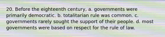 20. Before the eighteenth century, a. governments were primarily democratic. b. totalitarian rule was common. c. governments rarely sought the support of their people. d. most governments were based on respect for the rule of law.