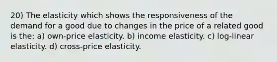 20) The elasticity which shows the responsiveness of the demand for a good due to changes in the price of a related good is the: a) own-price elasticity. b) income elasticity. c) log-linear elasticity. d) cross-price elasticity.