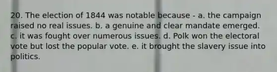 20. The election of 1844 was notable because - a. the campaign raised no real issues. b. a genuine and clear mandate emerged. c. it was fought over numerous issues. d. Polk won the electoral vote but lost the popular vote. e. it brought the slavery issue into politics.