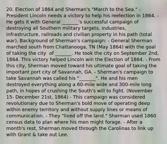 20. Election of 1864 and Sherman's "March to the Sea." ​- President Lincoln needs a victory to help his reelection in 1864. - He gets it with General _______'s successful campaign of destroying all Southern military targets, industries, infrastructure, railroads and civilian property in his path (total war). ​Background of Sherman's campaign: ​- General Sherman marched south from Chattanooga, TN (May 1864) with the goal of taking the city ​ of _______. He took the city on September 2nd, 1864. This victory helped Lincoln win the Election of 1864. - From this city, Sherman moved toward his ultimate goal of taking the important port city of Savannah, GA. - Sherman's campaign to take Savannah was called his "_______". ​He and his men destroyed everything along a 60-mile wide and 300-mile long path, in hopes of ​crushing the South's will to fight. (November 15- December 21st, 1864) - This campaign was considered revolutionary due to Sherman's bold move of operating deep within enemy territory and without supply lines or means of communication. - They "lived off the land." Sherman used 1860 census data to plan where his men might forage. - After a month's rest, Sherman moved through the Carolinas to link up with Grant & take out Lee.