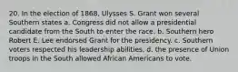 20. In the election of 1868, Ulysses S. Grant won several Southern states a. Congress did not allow a presidential candidate from the South to enter the race. b. Southern hero Robert E. Lee endorsed Grant for the presidency. c. Southern voters respected his leadership abilities. d. the presence of Union troops in the South allowed African Americans to vote.