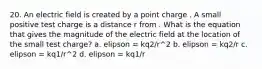 20. An electric field is created by a point charge . A small positive test charge is a distance r from . What is the equation that gives the magnitude of the electric field at the location of the small test charge? a. elipson = kq2/r^2 b. elipson = kq2/r c. elipson = kq1/r^2 d. elipson = kq1/r