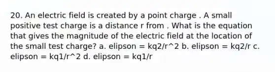 20. An electric field is created by a point charge . A small positive test charge is a distance r from . What is the equation that gives the magnitude of the electric field at the location of the small test charge? a. elipson = kq2/r^2 b. elipson = kq2/r c. elipson = kq1/r^2 d. elipson = kq1/r