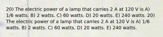 20) The electric power of a lamp that carries 2 A at 120 V is A) 1/6 watts. B) 2 watts. C) 60 watts. D) 20 watts. E) 240 watts. 20) The electric power of a lamp that carries 2 A at 120 V is A) 1/6 watts. B) 2 watts. C) 60 watts. D) 20 watts. E) 240 watts.