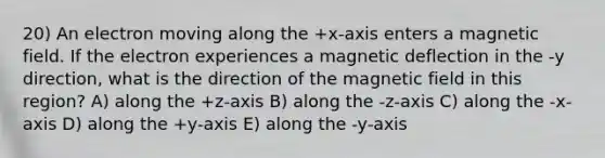 20) An electron moving along the +x-axis enters a magnetic field. If the electron experiences a magnetic deflection in the -y direction, what is the direction of the magnetic field in this region? A) along the +z-axis B) along the -z-axis C) along the -x-axis D) along the +y-axis E) along the -y-axis