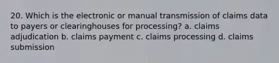 20. Which is the electronic or manual transmission of claims data to payers or clearinghouses for processing? a. claims adjudication b. claims payment c. claims processing d. claims submission