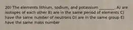 20) The elements lithium, sodium, and potassium ________. A) are isotopes of each other B) are in the same period of elements C) have the same number of neutrons D) are in the same group E) have the same mass number