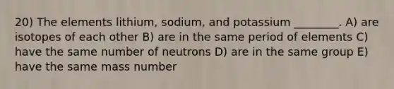 20) The elements lithium, sodium, and potassium ________. A) are isotopes of each other B) are in the same period of elements C) have the same number of neutrons D) are in the same group E) have the same mass number