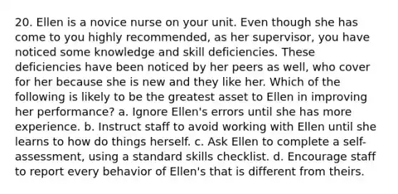 20. Ellen is a novice nurse on your unit. Even though she has come to you highly recommended, as her supervisor, you have noticed some knowledge and skill deficiencies. These deficiencies have been noticed by her peers as well, who cover for her because she is new and they like her. Which of the following is likely to be the greatest asset to Ellen in improving her performance? a. Ignore Ellen's errors until she has more experience. b. Instruct staff to avoid working with Ellen until she learns to how do things herself. c. Ask Ellen to complete a self-assessment, using a standard skills checklist. d. Encourage staff to report every behavior of Ellen's that is different from theirs.