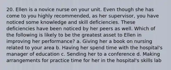 20. Ellen is a novice nurse on your unit. Even though she has come to you highly recommended, as her supervisor, you have noticed some knowledge and skill deficiencies. These deficiencies have been noticed by her peers as well. Which of the following is likely to be the greatest asset to Ellen in improving her performance? a. Giving her a book on nursing related to your area b. Having her spend time with the hospital's manager of education c. Sending her to a conference d. Making arrangements for practice time for her in the hospital's skills lab