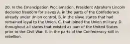 20. In the Emancipation Proclamation, President Abraham Lincoln declared freedom for slaves A. in the parts of the Confederacy already under Union control. B. in the slave states that had remained loyal to the Union. C. that joined the Union military. D. throughout all states that existed as part of the United States prior to the Civil War. E. in the parts of the Confederacy still in rebellion.