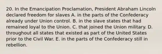 20. In the Emancipation Proclamation, President Abraham Lincoln declared freedom for slaves A. in the parts of the Confederacy already under Union control. B. in the slave states that had remained loyal to the Union. C. that joined the Union military. D. throughout all states that existed as part of the United States prior to the Civil War. E. in the parts of the Confederacy still in rebellion.