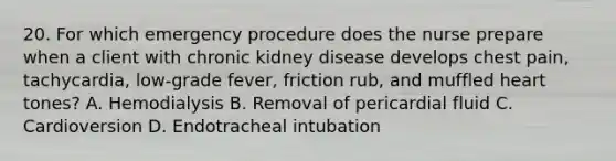 20. For which emergency procedure does the nurse prepare when a client with chronic kidney disease develops chest pain, tachycardia, low-grade fever, friction rub, and muffled heart tones? A. Hemodialysis B. Removal of pericardial fluid C. Cardioversion D. Endotracheal intubation