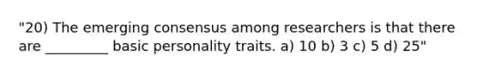 "20) The emerging consensus among researchers is that there are _________ basic personality traits. a) 10 b) 3 c) 5 d) 25"