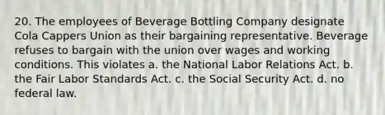 20. The employees of Beverage Bottling Company designate Cola Cappers Union as their bargaining representative. Beverage refuses to bargain with the union over wages and working conditions. This violates a. the National Labor Relations Act. b. the Fair Labor Standards Act. c. the Social Security Act. d. no federal law.