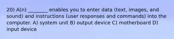 20) A(n) ________ enables you to enter data (text, images, and sound) and instructions (user responses and commands) into the computer. A) system unit B) output device C) motherboard D) input device