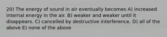 20) The energy of sound in air eventually becomes A) increased internal energy in the air. B) weaker and weaker until it disappears. C) cancelled by destructive interference. D) all of the above E) none of the above