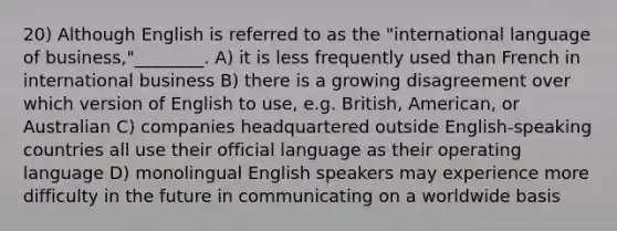 20) Although English is referred to as the "international language of business,"________. A) it is less frequently used than French in international business B) there is a growing disagreement over which version of English to use, e.g. British, American, or Australian C) companies headquartered outside English-speaking countries all use their official language as their operating language D) monolingual English speakers may experience more difficulty in the future in communicating on a worldwide basis