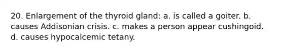 20. Enlargement of the thyroid gland: a. is called a goiter. b. causes Addisonian crisis. c. makes a person appear cushingoid. d. causes hypocalcemic tetany.