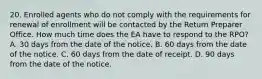 20. Enrolled agents who do not comply with the requirements for renewal of enrollment will be contacted by the Return Preparer Office. How much time does the EA have to respond to the RPO? A. 30 days from the date of the notice. B. 60 days from the date of the notice. C. 60 days from the date of receipt. D. 90 days from the date of the notice.