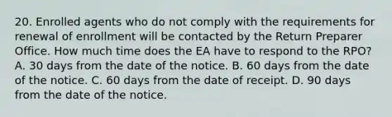 20. Enrolled agents who do not comply with the requirements for renewal of enrollment will be contacted by the Return Preparer Office. How much time does the EA have to respond to the RPO? A. 30 days from the date of the notice. B. 60 days from the date of the notice. C. 60 days from the date of receipt. D. 90 days from the date of the notice.