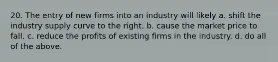 20. The entry of new firms into an industry will likely a. shift the industry supply curve to the right. b. cause the market price to fall. c. reduce the profits of existing firms in the industry. d. do all of the above.