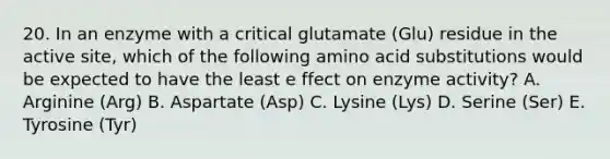 20. In an enzyme with a critical glutamate (Glu) residue in the active site, which of the following amino acid substitutions would be expected to have the least e ffect on enzyme activity? A. Arginine (Arg) B. Aspartate (Asp) C. Lysine (Lys) D. Serine (Ser) E. Tyrosine (Tyr)