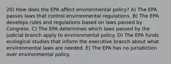 20) How does the EPA affect environmental policy? A) The EPA passes laws that control environmental regulations. B) The EPA develops rules and regulations based on laws passed by Congress. C) The EPA determines which laws passed by the judicial branch apply to environmental policy. D) The EPA funds ecological studies that inform <a href='https://www.questionai.com/knowledge/kBllUhZHhd-the-executive-branch' class='anchor-knowledge'>the executive branch</a> about what environmental laws are needed. E) The EPA has no jurisdiction over environmental policy.