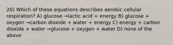 20) Which of these equations describes aerobic cellular respiration? A) glucose →lactic acid + energy B) glucose + oxygen →carbon dioxide + water + energy C) energy + carbon dioxide + water →glucose + oxygen + water D) none of the above