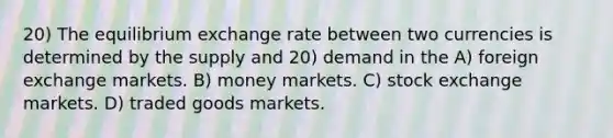 20) The equilibrium exchange rate between two currencies is determined by the supply and 20) demand in the A) foreign exchange markets. B) money markets. C) stock exchange markets. D) traded goods markets.