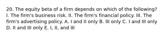 20. The equity beta of a firm depends on which of the following? I. The firm's business risk. II. The firm's financial policy. III. The firm's advertising policy. A. I and II only B. III only C. I and III only D. II and III only E. I, II, and III