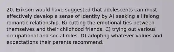 20. Erikson would have suggested that adolescents can most effectively develop a sense of identity by A) seeking a lifelong romantic relationship. B) cutting the emotional ties between themselves and their childhood friends. C) trying out various occupational and social roles. D) adopting whatever values and expectations their parents recommend.