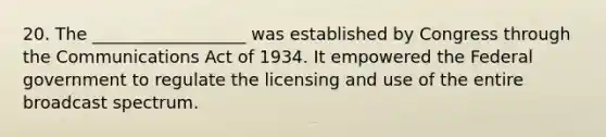 20. The __________________ was established by Congress through the Communications Act of 1934. It empowered the Federal government to regulate the licensing and use of the entire broadcast spectrum.