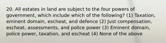 20. All estates in land are subject to the four powers of government, which include which of the following? (1) Taxation, eminent domain, escheat, and defence (2) Just compensation, escheat, assessments, and police power (3) Eminent domain, police power, taxation, and escheat (4) None of the above