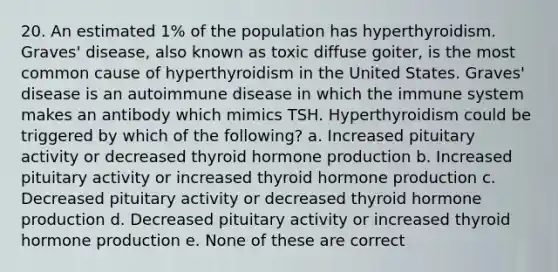 20. An estimated 1% of the population has hyperthyroidism. Graves' disease, also known as toxic diffuse goiter, is the most common cause of hyperthyroidism in the United States. Graves' disease is an autoimmune disease in which the immune system makes an antibody which mimics TSH. Hyperthyroidism could be triggered by which of the following? a. Increased pituitary activity or decreased thyroid hormone production b. Increased pituitary activity or increased thyroid hormone production c. Decreased pituitary activity or decreased thyroid hormone production d. Decreased pituitary activity or increased thyroid hormone production e. None of these are correct