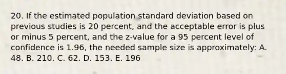 20. If the estimated population standard deviation based on previous studies is 20 percent, and the acceptable error is plus or minus 5 percent, and the z-value for a 95 percent level of confidence is 1.96, the needed sample size is approximately: A. 48. B. 210. C. 62. D. 153. E. 196