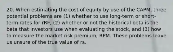 20. When estimating the cost of equity by use of the CAPM, three potential problems are (1) whether to use long-term or short-term rates for rRF, (2) whether or not the historical beta is the beta that investors use when evaluating the stock, and (3) how to measure the market risk premium, RPM. These problems leave us unsure of the true value of rs.