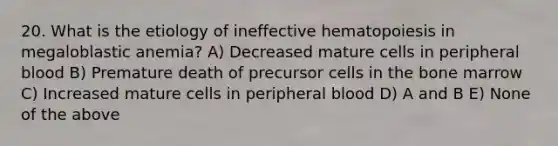 20. What is the etiology of ineffective hematopoiesis in megaloblastic anemia? A) Decreased mature cells in peripheral blood B) Premature death of precursor cells in the bone marrow C) Increased mature cells in peripheral blood D) A and B E) None of the above