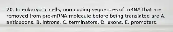 20. In eukaryotic cells, non-coding sequences of mRNA that are removed from pre-mRNA molecule before being translated are A. anticodons. B. introns. C. terminators. D. exons. E. promoters.