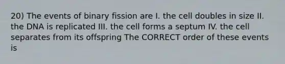 20) The events of binary fission are I. the cell doubles in size II. the DNA is replicated III. the cell forms a septum IV. the cell separates from its offspring The CORRECT order of these events is