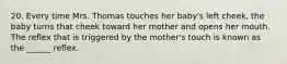 20. Every time Mrs. Thomas touches her baby's left cheek, the baby turns that cheek toward her mother and opens her mouth. The reflex that is triggered by the mother's touch is known as the ______ reflex.