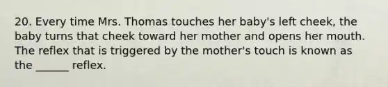 20. Every time Mrs. Thomas touches her baby's left cheek, the baby turns that cheek toward her mother and opens her mouth. The reflex that is triggered by the mother's touch is known as the ______ reflex.