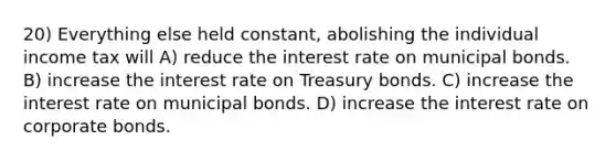 20) Everything else held constant, abolishing the individual income tax will A) reduce the interest rate on municipal bonds. B) increase the interest rate on Treasury bonds. C) increase the interest rate on municipal bonds. D) increase the interest rate on corporate bonds.