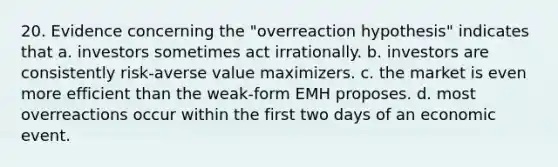 20. Evidence concerning the "overreaction hypothesis" indicates that a. investors sometimes act irrationally. b. investors are consistently risk-averse value maximizers. c. the market is even more efficient than the weak-form EMH proposes. d. most overreactions occur within the first two days of an economic event.