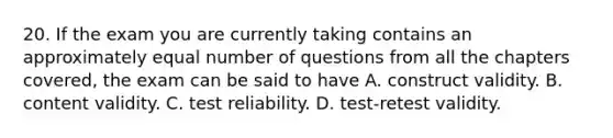 20. If the exam you are currently taking contains an approximately equal number of questions from all the chapters covered, the exam can be said to have A. construct validity. B. content validity. C. test reliability. D. test-retest validity.