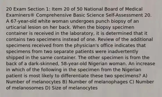 20 Exam Section 1: Item 20 of 50 National Board of Medical Examiners® Comprehensive Basic Science Self-Assessment 20. A 67-year-old white woman undergoes punch biopsy of an urticarial lesion on her back. When the biopsy specimen container is received in the laboratory, it is determined that it contains two specimens instead of one. Review of the additional specimens received from the physician's office indicates that specimens from two separate patients were inadvertently shipped in the same container. The other specimen is from the back of a dark-skinned, 58-year-old Nigerian woman. An increase in which of the following in the specimen from the Nigerian patient is most likely to differentiate these two specimens? A) Number of melanocytes B) Number of melanophages C) Number of melanosomes D) Size of melanocytes