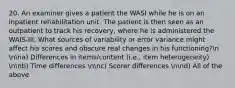 20. An examiner gives a patient the WASI while he is on an inpatient rehabilitation unit. The patient is then seen as an outpatient to track his recovery, where he is administered the WAIS-III. What sources of variability or error variance might affect his scores and obscure real changes in his functioning?n nna) Differences in items/content (i.e., item heterogeneity) nnb) Time differences nnc) Scorer differences nnd) All of the above