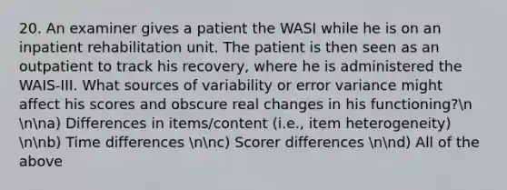 20. An examiner gives a patient the WASI while he is on an inpatient rehabilitation unit. The patient is then seen as an outpatient to track his recovery, where he is administered the WAIS-III. What sources of variability or error variance might affect his scores and obscure real changes in his functioning?n nna) Differences in items/content (i.e., item heterogeneity) nnb) Time differences nnc) Scorer differences nnd) All of the above