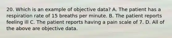 20. Which is an example of objective data? A. The patient has a respiration rate of 15 breaths per minute. B. The patient reports feeling ill C. The patient reports having a pain scale of 7. D. All of the above are objective data.