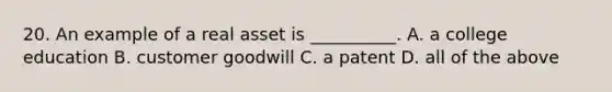 20. An example of a real asset is __________. A. a college education B. customer goodwill C. a patent D. all of the above